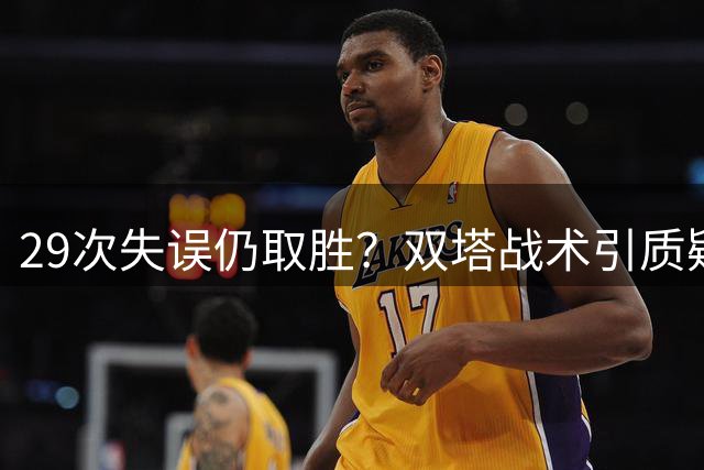 29次失误仍取胜？双塔战术引质疑 宫指导临场指挥令人费解